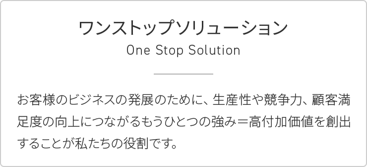 ワンストップソリューション:お客様のビジネスの発展のために、生産性や競争力、顧客満足度の向上につながるもうひとつの強み=高付加価値を創出することが私たちの役割です。