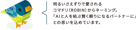 明るいさえずりで愛されるコマドリ（ROBIN）からネーミング。「AIと人を結ぶ賢く頼りになるパートナーに」との思いを込めています。