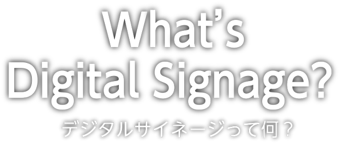 What's Digital Signage? デジタルサイネージって何？