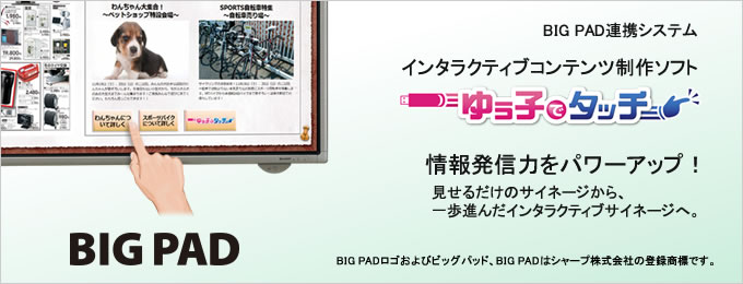 タイトル:BIG PAD連携システム インタラクティブコンテンツ制作ソフト「ゆう子でタッチ」情報発信力をパワーアップ! 見せるだけのサイネージから、一歩進んだインタラクティブサイネージへ。 (注)BIG PADロゴおよびビッグパッド、BIG PADはシャープ株式会社の登録商標です。