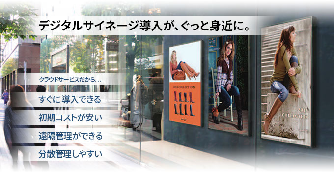 タイトル：デジタルサイネージ導入が、ぐっと身近に。クラウドサービスだから… すぐに導入できる。初期コストが安い。遠隔管理ができる。分散管理しやすい。
